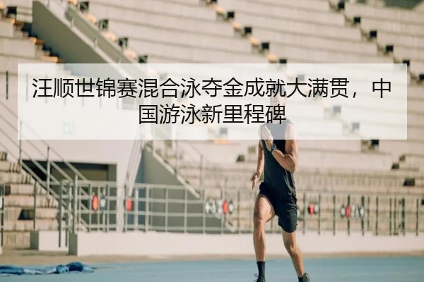 汪顺世锦赛混合泳夺金成就大满贯，中国游泳新里程碑