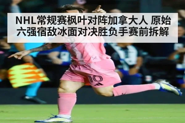 NHL常规赛枫叶对阵加拿大人 原始六强宿敌冰面对决胜负手赛前拆解